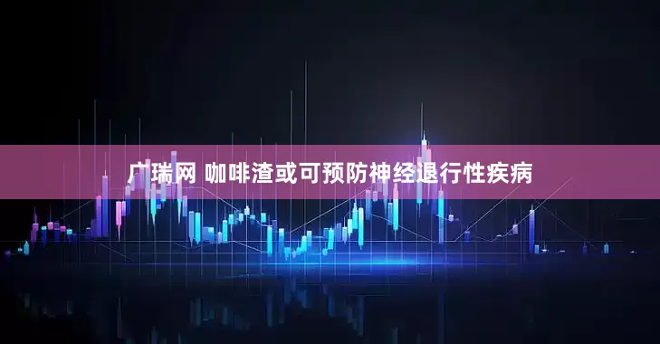 广瑞网 咖啡渣或可预防神经退行性疾病
