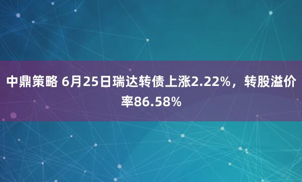 中鼎策略 6月25日瑞达转债上涨2.22%，转股溢价率86.58%