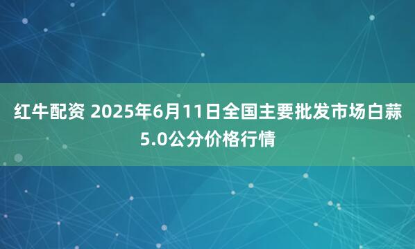 红牛配资 2025年6月11日全国主要批发市场白蒜5.0公分价格行情