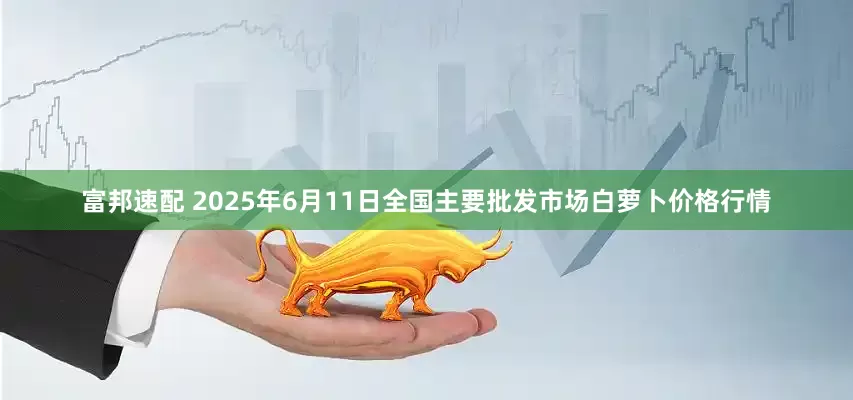 富邦速配 2025年6月11日全国主要批发市场白萝卜价格行情