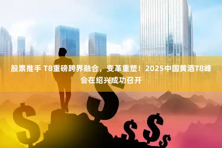 股票推手 T8重磅跨界融合，变革重塑！2025中国黄酒T8峰会在绍兴成功召开