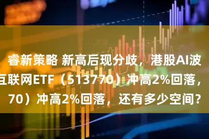 睿新策略 新高后现分歧，港股AI波动加剧！港股互联网ETF（513770）冲高2%回落，还有多少空间？